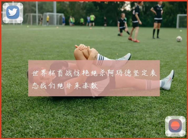 世界杯首战惊艳绝杀阿玛德坚定表态我们绝非来凑数