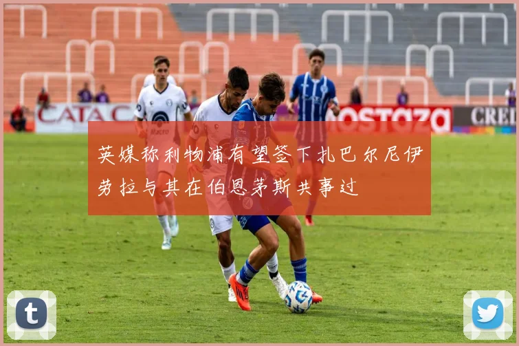 英媒称利物浦有望签下扎巴尔尼伊劳拉与其在伯恩茅斯共事过