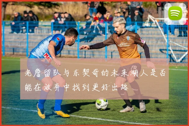 老詹留队与东契奇的未来湖人是否能在放弃中找到更好出路