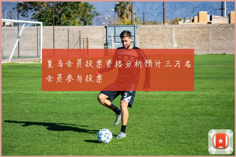 皇马会员投票资格分析预计三万名会员参与投票