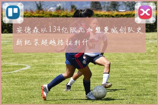 安德森以134亿欧元加盟曼城创队史新纪录超越格拉利什