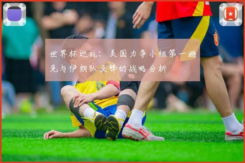世界杯巡礼：美国力争小组第一避免与伊朗队交锋的战略分析