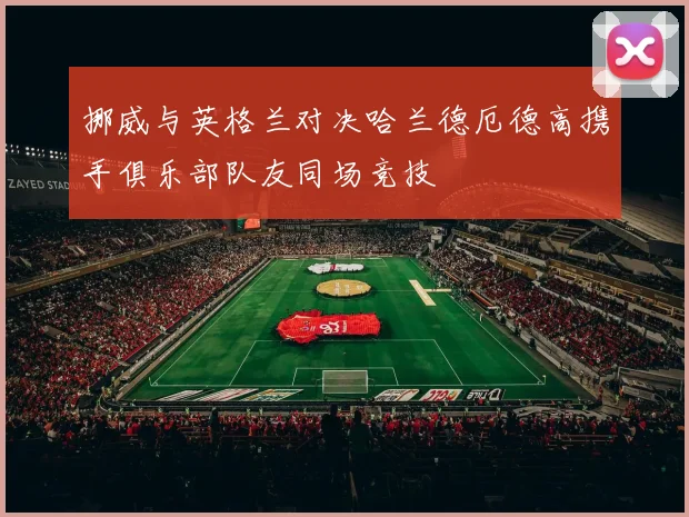 挪威与英格兰对决哈兰德厄德高携手俱乐部队友同场竞技