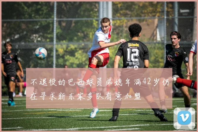 不退役的巴西球员弟媳年满42岁仍在寻求新东家多队有意加盟