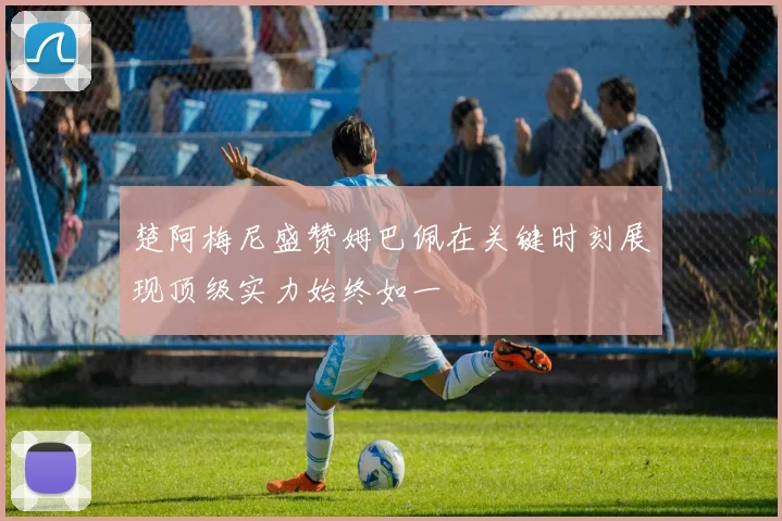 楚阿梅尼盛赞姆巴佩在关键时刻展现顶级实力始终如一