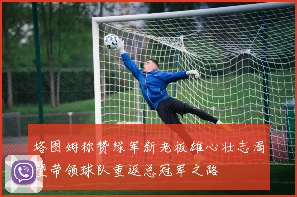 塔图姆称赞绿军新老板雄心壮志渴望带领球队重返总冠军之路