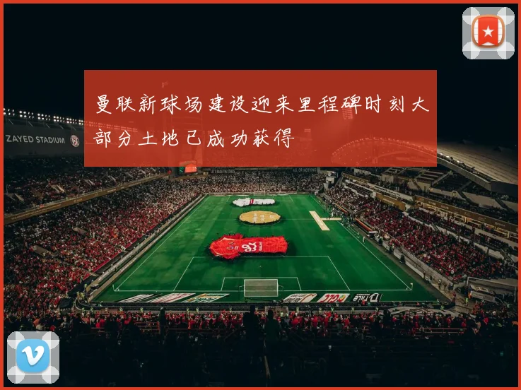 曼联新球场建设迎来里程碑时刻大部分土地已成功获得