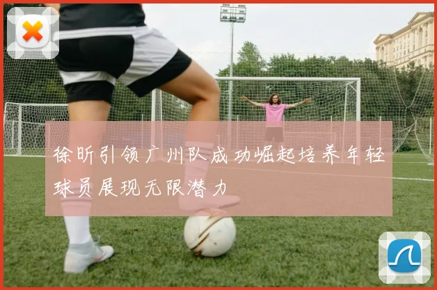 徐昕引领广州队成功崛起培养年轻球员展现无限潜力