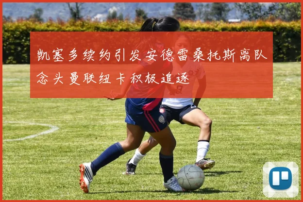 凯塞多续约引发安德雷桑托斯离队念头曼联纽卡积极追逐
