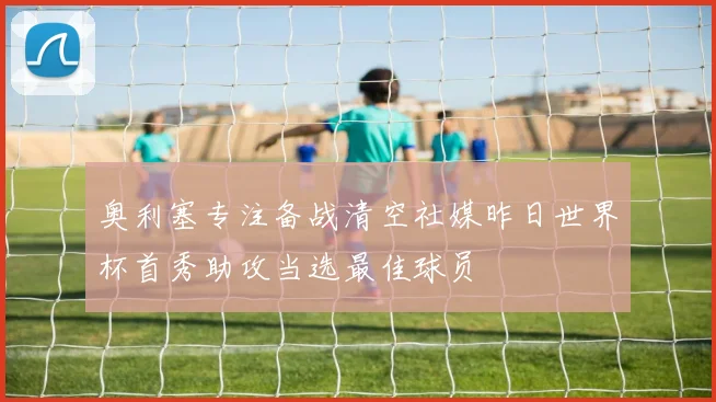 奥利塞专注备战清空社媒昨日世界杯首秀助攻当选最佳球员